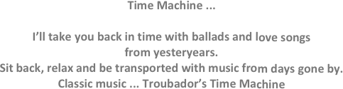 Time Machine ...

I’ll take you back in time with ballads and love songs
from yesteryears.
Sit back, relax and be transported with music from days gone by.
Classic music ... Troubador’s Time Machine
